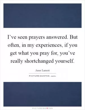 I’ve seen prayers answered. But often, in my experiences, if you get what you pray for, you’ve really shortchanged yourself Picture Quote #1