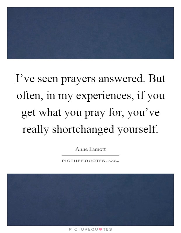 I've seen prayers answered. But often, in my experiences, if you get what you pray for, you've really shortchanged yourself Picture Quote #1