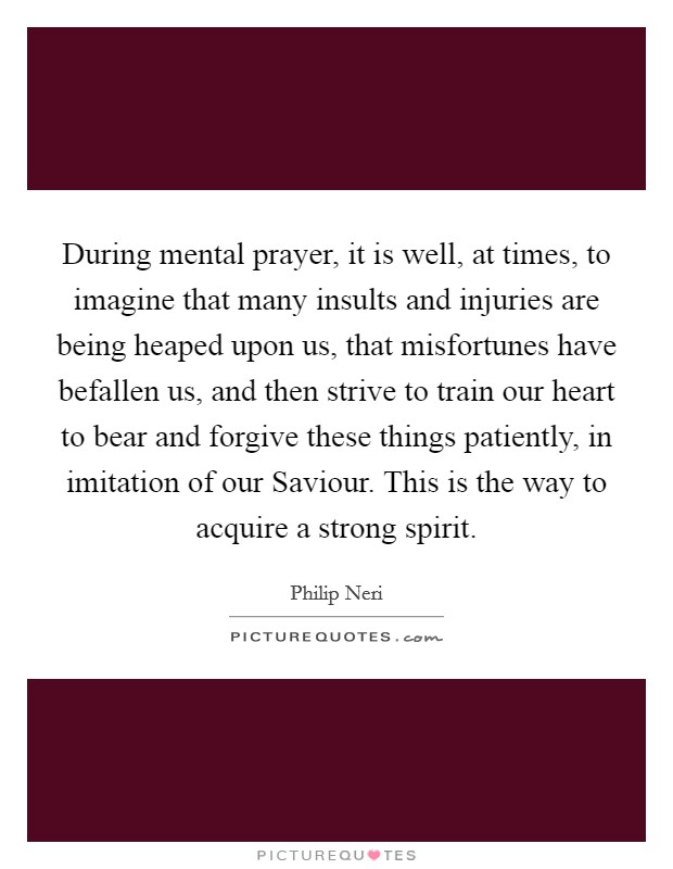 During mental prayer, it is well, at times, to imagine that many insults and injuries are being heaped upon us, that misfortunes have befallen us, and then strive to train our heart to bear and forgive these things patiently, in imitation of our Saviour. This is the way to acquire a strong spirit Picture Quote #1