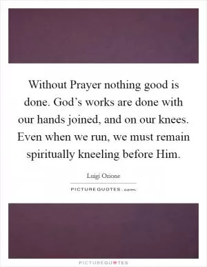Without Prayer nothing good is done. God’s works are done with our hands joined, and on our knees. Even when we run, we must remain spiritually kneeling before Him Picture Quote #1