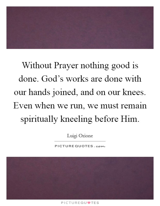Without Prayer nothing good is done. God's works are done with our hands joined, and on our knees. Even when we run, we must remain spiritually kneeling before Him Picture Quote #1