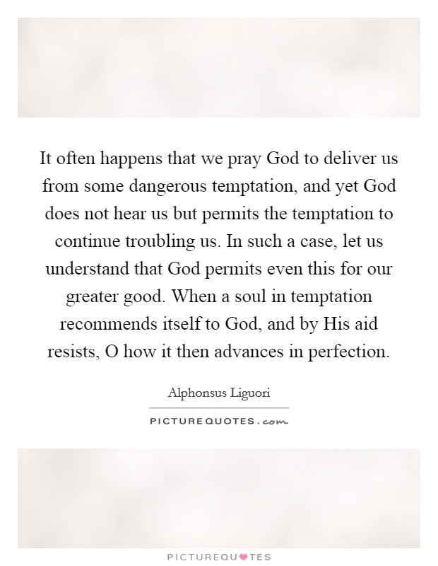 It often happens that we pray God to deliver us from some dangerous temptation, and yet God does not hear us but permits the temptation to continue troubling us. In such a case, let us understand that God permits even this for our greater good. When a soul in temptation recommends itself to God, and by His aid resists, O how it then advances in perfection Picture Quote #1