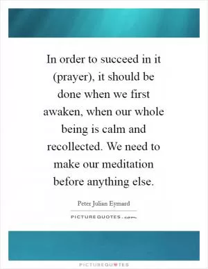 In order to succeed in it (prayer), it should be done when we first awaken, when our whole being is calm and recollected. We need to make our meditation before anything else Picture Quote #1