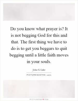 Do you know what prayer is? It is not begging God for this and that. The first thing we have to do is to get you beggars to quit begging until a little faith moves in your souls Picture Quote #1