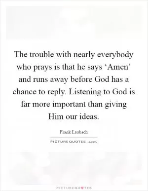 The trouble with nearly everybody who prays is that he says ‘Amen’ and runs away before God has a chance to reply. Listening to God is far more important than giving Him our ideas Picture Quote #1