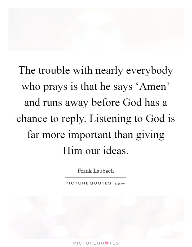 The trouble with nearly everybody who prays is that he says ‘Amen' and runs away before God has a chance to reply. Listening to God is far more important than giving Him our ideas Picture Quote #1