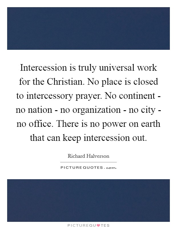 Intercession is truly universal work for the Christian. No place is closed to intercessory prayer. No continent - no nation - no organization - no city - no office. There is no power on earth that can keep intercession out Picture Quote #1