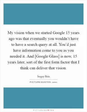 My vision when we started Google 15 years ago was that eventually you wouldn’t have to have a search query at all. You’d just have information come to you as you needed it. And [Google Glass] is now, 15 years later, sort of the first form factor that I think can deliver that vision Picture Quote #1
