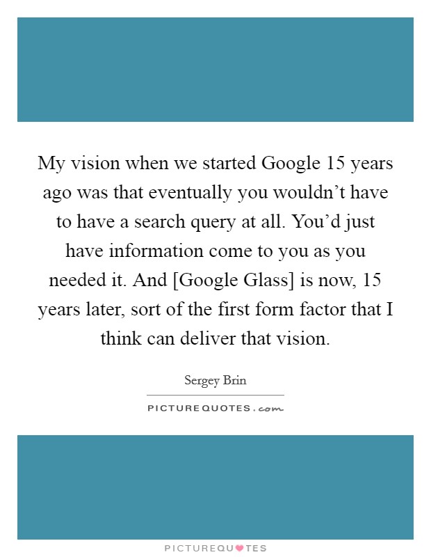 My vision when we started Google 15 years ago was that eventually you wouldn't have to have a search query at all. You'd just have information come to you as you needed it. And [Google Glass] is now, 15 years later, sort of the first form factor that I think can deliver that vision Picture Quote #1