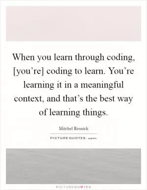 When you learn through coding, [you’re] coding to learn. You’re learning it in a meaningful context, and that’s the best way of learning things Picture Quote #1
