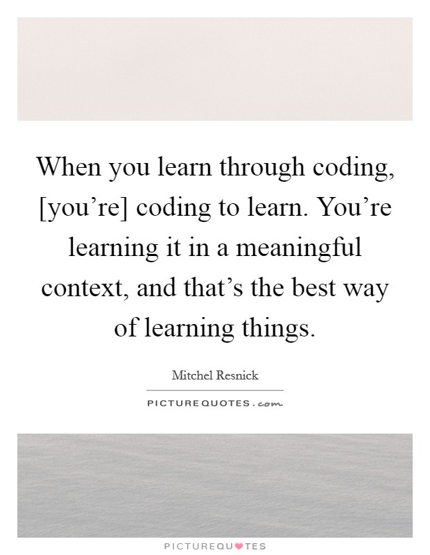 When you learn through coding, [you're] coding to learn. You're learning it in a meaningful context, and that's the best way of learning things Picture Quote #1