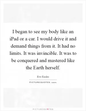 I began to see my body like an iPad or a car. I would drive it and demand things from it. It had no limits. It was invincible. It was to be conquered and mastered like the Earth herself Picture Quote #1