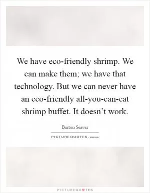 We have eco-friendly shrimp. We can make them; we have that technology. But we can never have an eco-friendly all-you-can-eat shrimp buffet. It doesn’t work Picture Quote #1