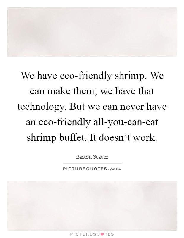 We have eco-friendly shrimp. We can make them; we have that technology. But we can never have an eco-friendly all-you-can-eat shrimp buffet. It doesn't work Picture Quote #1