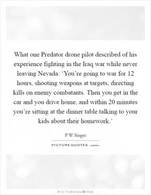 What one Predator drone pilot described of his experience fighting in the Iraq war while never leaving Nevada: ‘You’re going to war for 12 hours, shooting weapons at targets, directing kills on enemy combatants. Then you get in the car and you drive home, and within 20 minutes you’re sitting at the dinner table talking to your kids about their homework.’ Picture Quote #1