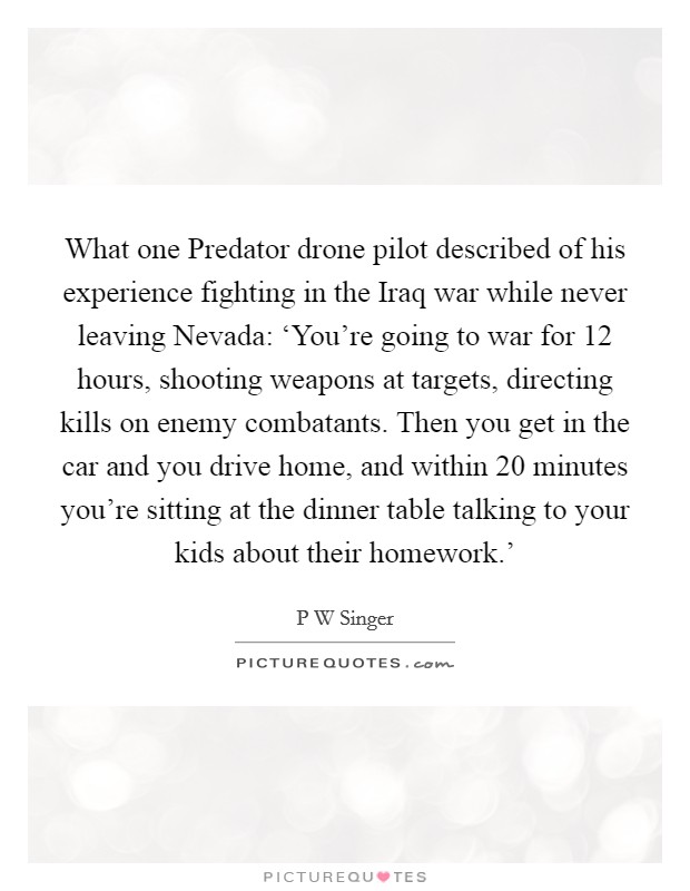 What one Predator drone pilot described of his experience fighting in the Iraq war while never leaving Nevada: ‘You're going to war for 12 hours, shooting weapons at targets, directing kills on enemy combatants. Then you get in the car and you drive home, and within 20 minutes you're sitting at the dinner table talking to your kids about their homework.' Picture Quote #1
