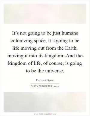 It’s not going to be just humans colonizing space, it’s going to be life moving out from the Earth, moving it into its kingdom. And the kingdom of life, of course, is going to be the universe Picture Quote #1