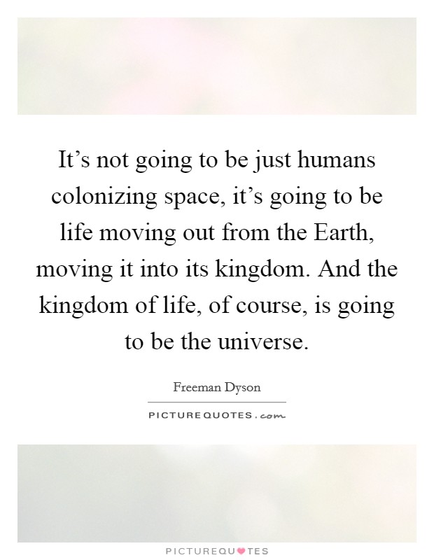 It's not going to be just humans colonizing space, it's going to be life moving out from the Earth, moving it into its kingdom. And the kingdom of life, of course, is going to be the universe Picture Quote #1