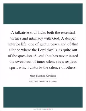 A talkative soul lacks both the essential virtues and intimacy with God. A deeper interior life, one of gentle peace and of that silence where the Lord dwells, is quite out of the question. A soul that has never tasted the sweetness of inner silence is a restless spirit which disturbs the silence of others Picture Quote #1