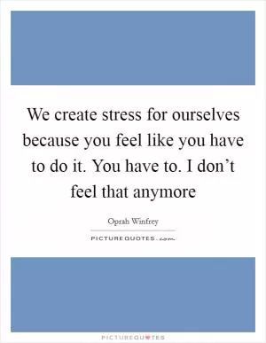 We create stress for ourselves because you feel like you have to do it. You have to. I don’t feel that anymore Picture Quote #1