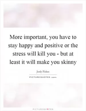 More important, you have to stay happy and positive or the stress will kill you - but at least it will make you skinny Picture Quote #1