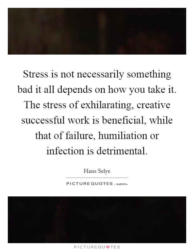 Stress is not necessarily something bad it all depends on how you take it. The stress of exhilarating, creative successful work is beneficial, while that of failure, humiliation or infection is detrimental Picture Quote #1