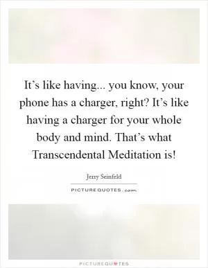 It’s like having... you know, your phone has a charger, right? It’s like having a charger for your whole body and mind. That’s what Transcendental Meditation is! Picture Quote #1