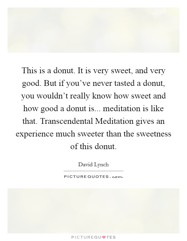 This is a donut. It is very sweet, and very good. But if you've never tasted a donut, you wouldn't really know how sweet and how good a donut is... meditation is like that. Transcendental Meditation gives an experience much sweeter than the sweetness of this donut Picture Quote #1