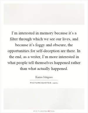 I’m interested in memory because it’s a filter through which we see our lives, and because it’s foggy and obscure, the opportunities for self-deception are there. In the end, as a writer, I’m more interested in what people tell themselves happened rather than what actually happened Picture Quote #1