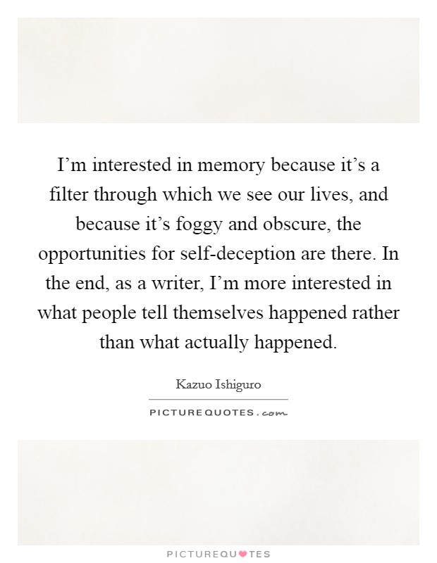 I'm interested in memory because it's a filter through which we see our lives, and because it's foggy and obscure, the opportunities for self-deception are there. In the end, as a writer, I'm more interested in what people tell themselves happened rather than what actually happened Picture Quote #1