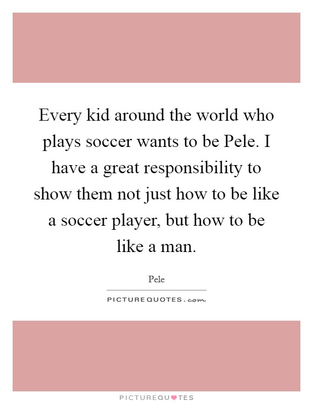 Every kid around the world who plays soccer wants to be Pele. I have a great responsibility to show them not just how to be like a soccer player, but how to be like a man Picture Quote #1