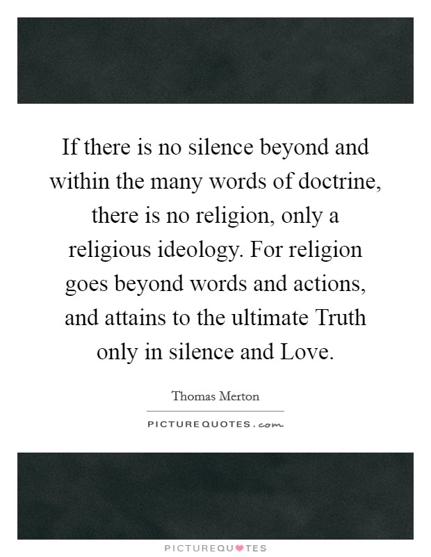If there is no silence beyond and within the many words of doctrine, there is no religion, only a religious ideology. For religion goes beyond words and actions, and attains to the ultimate Truth only in silence and Love Picture Quote #1