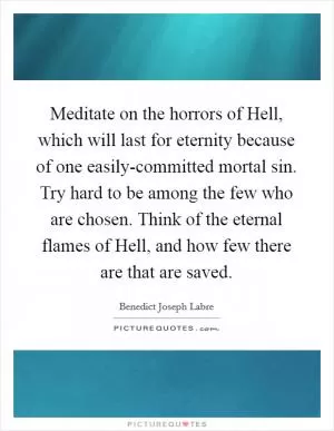 Meditate on the horrors of Hell, which will last for eternity because of one easily-committed mortal sin. Try hard to be among the few who are chosen. Think of the eternal flames of Hell, and how few there are that are saved Picture Quote #1