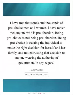 I have met thousands and thousands of pro-choice men and women. I have never met anyone who is pro-abortion. Being pro-choice is not being pro-abortion. Being pro-choice is trusting the individual to make the right decision for herself and her family, and not entrusting that decision to anyone wearing the authority of government in any regard Picture Quote #1