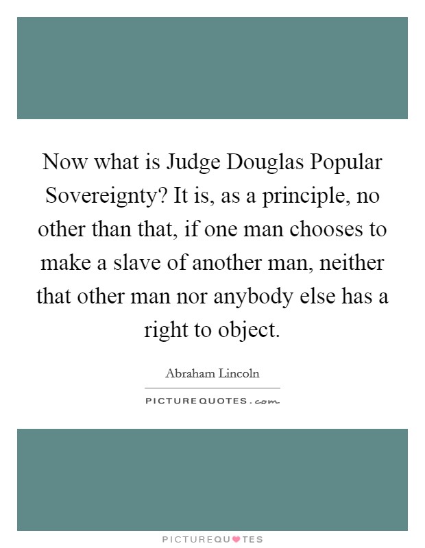 Now what is Judge Douglas Popular Sovereignty? It is, as a principle, no other than that, if one man chooses to make a slave of another man, neither that other man nor anybody else has a right to object Picture Quote #1