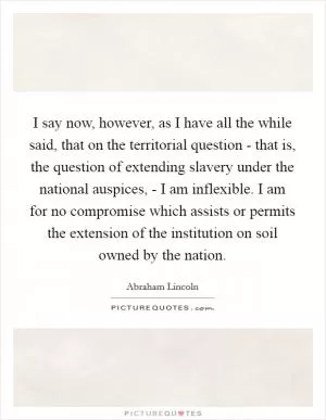 I say now, however, as I have all the while said, that on the territorial question - that is, the question of extending slavery under the national auspices, - I am inflexible. I am for no compromise which assists or permits the extension of the institution on soil owned by the nation Picture Quote #1