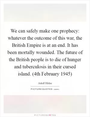 We can safely make one prophecy: whatever the outcome of this war, the British Empire is at an end. It has been mortally wounded. The future of the British people is to die of hunger and tuberculosis in their cursed island. (4th February 1945) Picture Quote #1