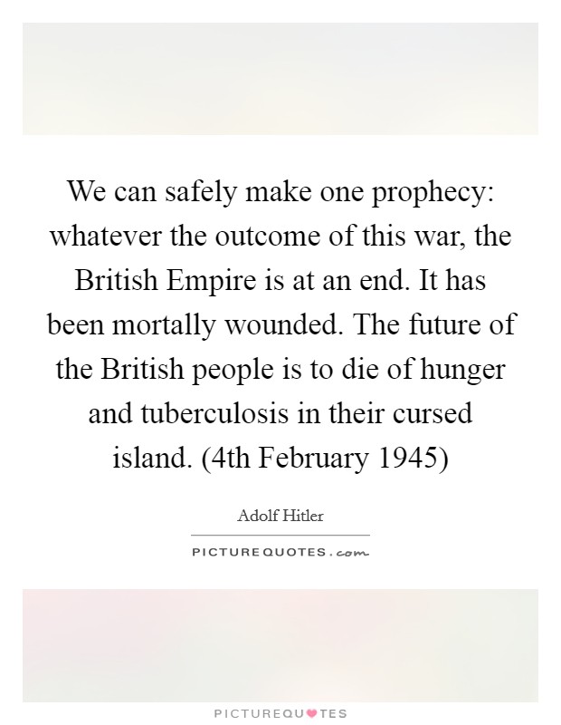 We can safely make one prophecy: whatever the outcome of this war, the British Empire is at an end. It has been mortally wounded. The future of the British people is to die of hunger and tuberculosis in their cursed island. (4th February 1945) Picture Quote #1
