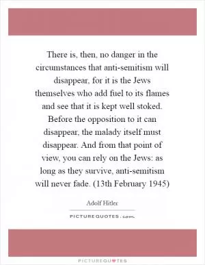 There is, then, no danger in the circumstances that anti-semitism will disappear, for it is the Jews themselves who add fuel to its flames and see that it is kept well stoked. Before the opposition to it can disappear, the malady itself must disappear. And from that point of view, you can rely on the Jews: as long as they survive, anti-semitism will never fade. (13th February 1945) Picture Quote #1