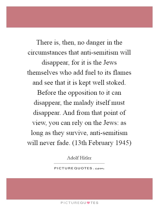 There is, then, no danger in the circumstances that anti-semitism will disappear, for it is the Jews themselves who add fuel to its flames and see that it is kept well stoked. Before the opposition to it can disappear, the malady itself must disappear. And from that point of view, you can rely on the Jews: as long as they survive, anti-semitism will never fade. (13th February 1945) Picture Quote #1
