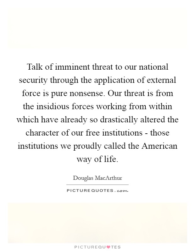 Talk of imminent threat to our national security through the application of external force is pure nonsense. Our threat is from the insidious forces working from within which have already so drastically altered the character of our free institutions - those institutions we proudly called the American way of life Picture Quote #1
