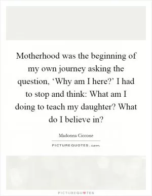 Motherhood was the beginning of my own journey asking the question, ‘Why am I here?’ I had to stop and think: What am I doing to teach my daughter? What do I believe in? Picture Quote #1