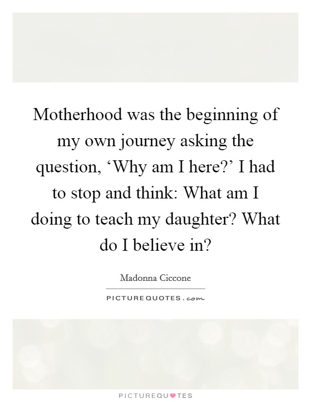 Motherhood was the beginning of my own journey asking the question, ‘Why am I here?' I had to stop and think: What am I doing to teach my daughter? What do I believe in? Picture Quote #1