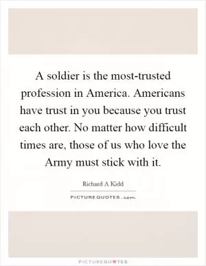 A soldier is the most-trusted profession in America. Americans have trust in you because you trust each other. No matter how difficult times are, those of us who love the Army must stick with it Picture Quote #1