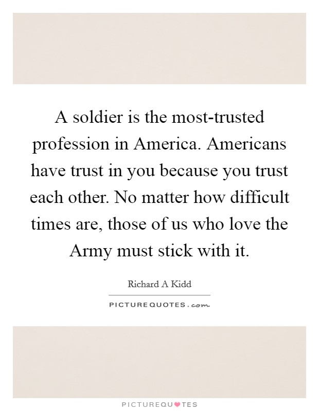 A soldier is the most-trusted profession in America. Americans have trust in you because you trust each other. No matter how difficult times are, those of us who love the Army must stick with it Picture Quote #1