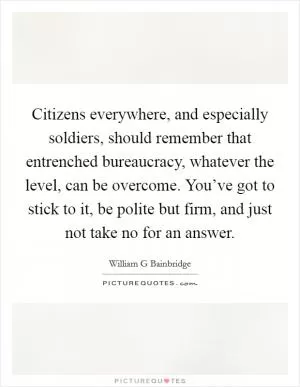 Citizens everywhere, and especially soldiers, should remember that entrenched bureaucracy, whatever the level, can be overcome. You’ve got to stick to it, be polite but firm, and just not take no for an answer Picture Quote #1