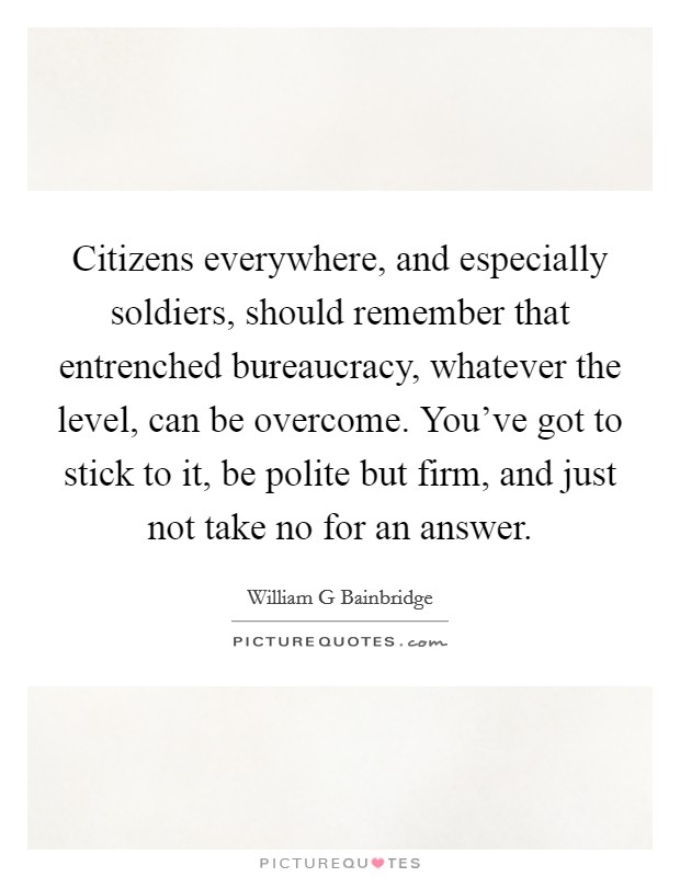 Citizens everywhere, and especially soldiers, should remember that entrenched bureaucracy, whatever the level, can be overcome. You've got to stick to it, be polite but firm, and just not take no for an answer Picture Quote #1