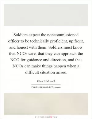 Soldiers expect the noncommissioned officer to be technically proficient, up front, and honest with them. Soldiers must know that NCOs care, that they can approach the NCO for guidance and direction, and that NCOs can make things happen when a difficult situation arises Picture Quote #1