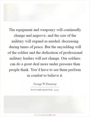 The equipment and weaponry will continually change and improve, and the size of the military will expand as needed, decreasing during times of peace. But the unyielding will of the soldier and the dedication of professional military leaders will not change. Our soldiers can do a great deal more under pressure than people think. You’d have to see them perform in combat to believe it Picture Quote #1
