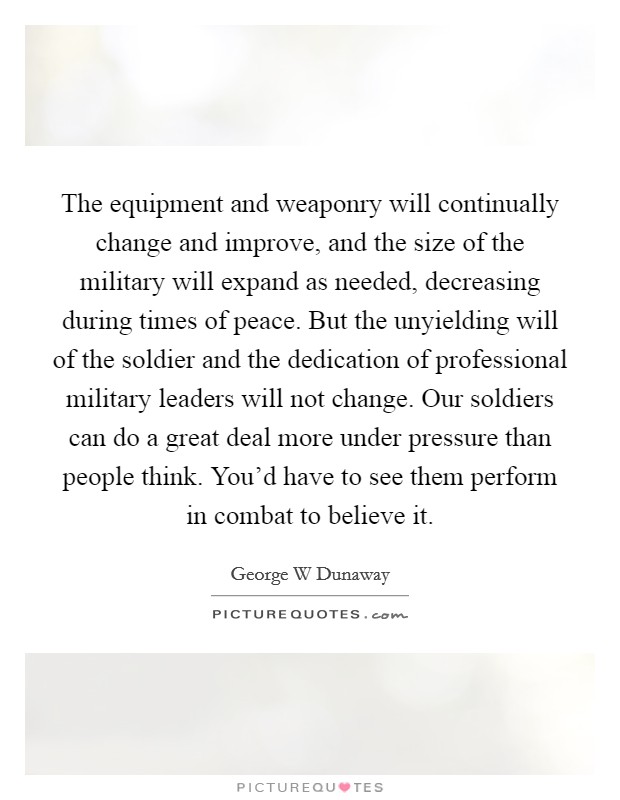 The equipment and weaponry will continually change and improve, and the size of the military will expand as needed, decreasing during times of peace. But the unyielding will of the soldier and the dedication of professional military leaders will not change. Our soldiers can do a great deal more under pressure than people think. You'd have to see them perform in combat to believe it Picture Quote #1